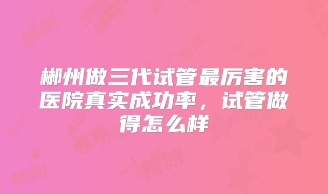 郴州做三代试管最厉害的医院真实成功率，试管做得怎么样