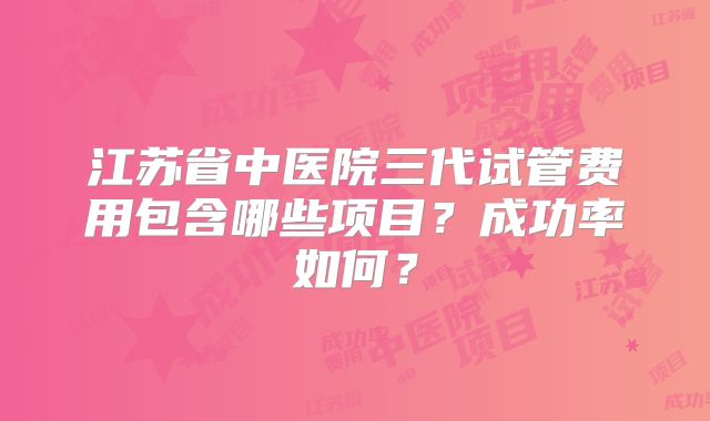 江苏省中医院三代试管费用包含哪些项目？成功率如何？