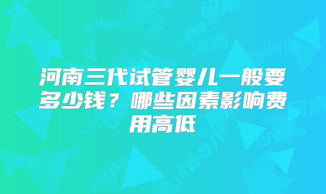 河南三代试管婴儿一般要多少钱?哪些因素影响费用高低