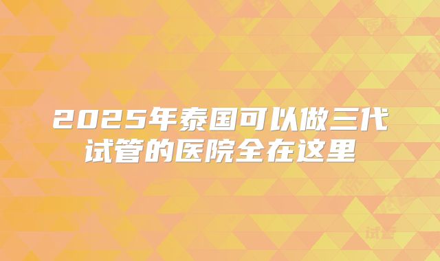 2025年泰国可以做三代试管的医院全在这里
