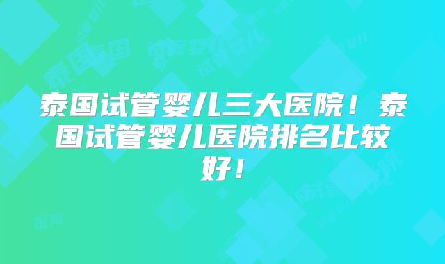 泰国试管婴儿三大医院!泰国试管婴儿医院排名比较好!