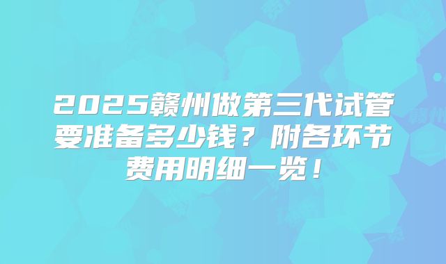 2025赣州做第三代试管要准备多少钱?附各环节费用明细一览!