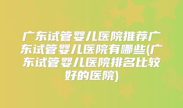 广东试管婴儿医院推荐广东试管婴儿医院有哪些(广东试管婴儿医院排名比较好的医院)