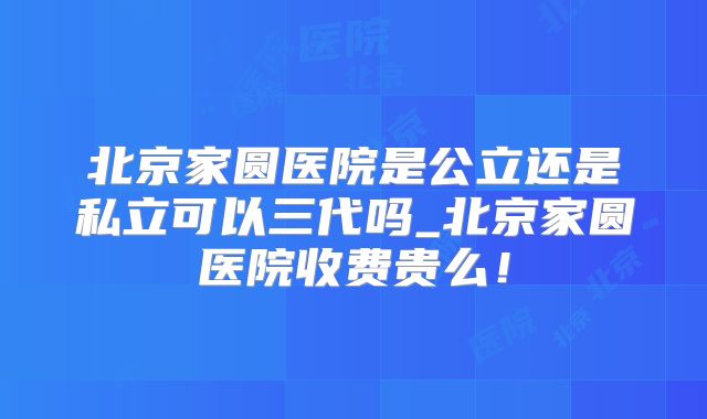 北京家圆医院是公立还是私立可以三代吗_北京家圆医院收费贵么！
