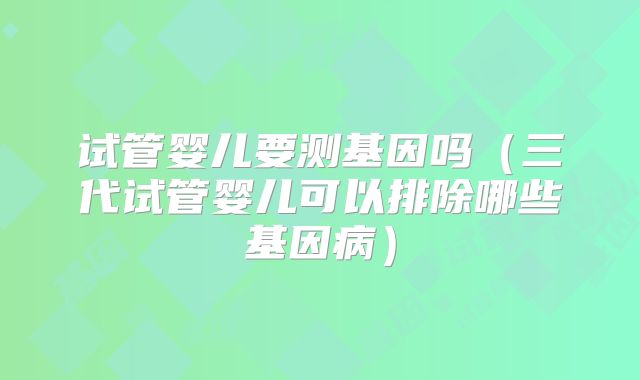 试管婴儿要测基因吗(三代试管婴儿可以排除哪些基因病)