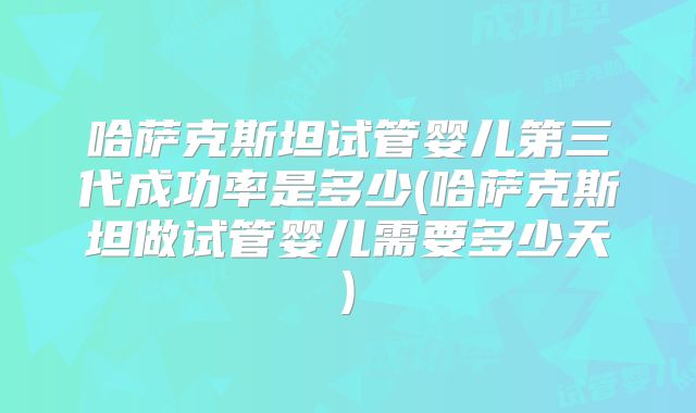 哈萨克斯坦试管婴儿第三代成功率是多少(哈萨克斯坦做试管婴儿需要多少天)
