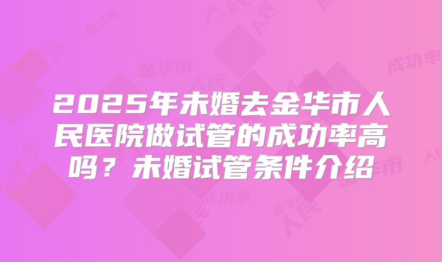 2025年未婚去金华市人民医院做试管的成功率高吗?未婚试管条件介绍