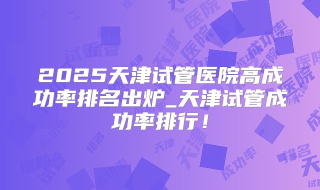 2025天津试管医院高成功率排名出炉_天津试管成功率排行!