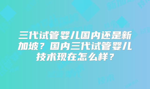 三代试管婴儿国内还是新加坡？国内三代试管婴儿技术现在怎么样？