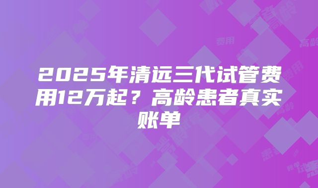 2025年清远三代试管费用12万起？高龄患者真实账单