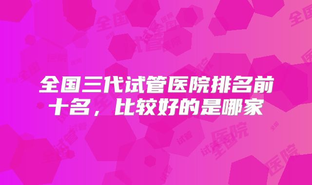 全国三代试管医院排名前十名，比较好的是哪家