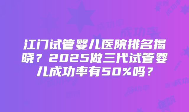 江门试管婴儿医院排名揭晓？2025做三代试管婴儿成功率有50%吗？