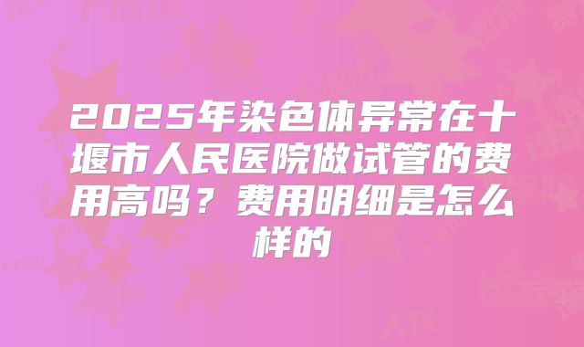 2025年染色体异常在十堰市人民医院做试管的费用高吗？费用明细是怎么样的