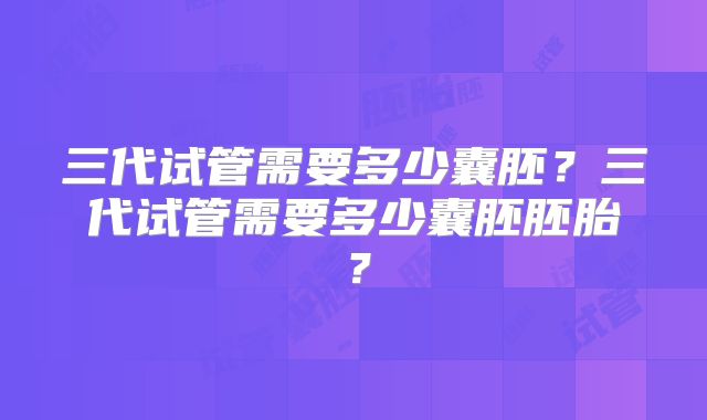 三代试管需要多少囊胚?三代试管需要多少囊胚胚胎?