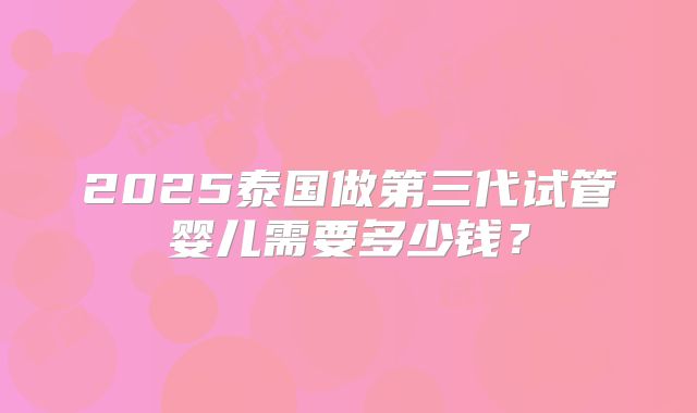 2025泰国做第三代试管婴儿需要多少钱?