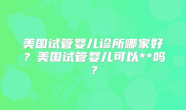 美国试管婴儿诊所哪家好？美国试管婴儿可以**吗？