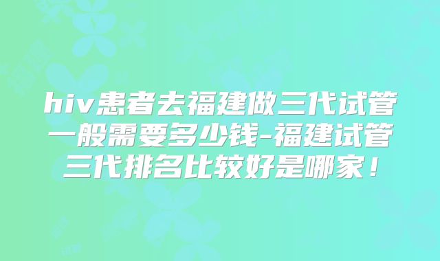 hiv患者去福建做三代试管一般需要多少钱-福建试管三代排名比较好是哪家!