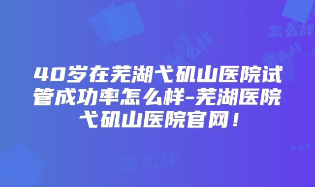 40岁在芜湖弋矶山医院试管成功率怎么样-芜湖医院弋矶山医院官网！