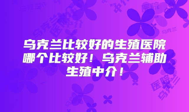 乌克兰比较好的生殖医院哪个比较好!乌克兰辅助生殖中介!