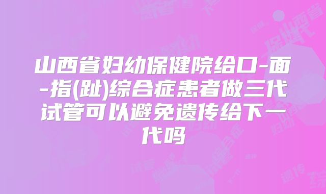 山西省妇幼保健院给口-面-指(趾)综合症患者做三代试管可以避免遗传给下一代吗