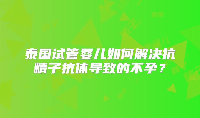 泰国试管婴儿如何解决抗精子抗体导致的不孕？