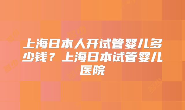 上海日本人开试管婴儿多少钱?上海日本试管婴儿医院
