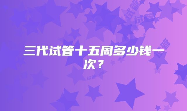 三代试管十五周多少钱一次？