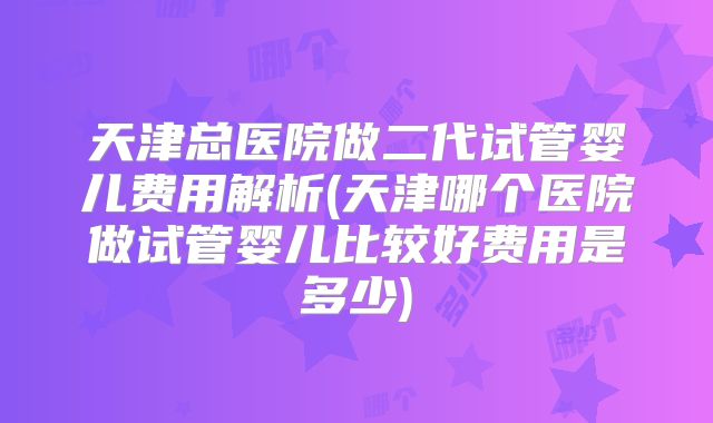 天津总医院做二代试管婴儿费用解析(天津哪个医院做试管婴儿比较好费用是多少)