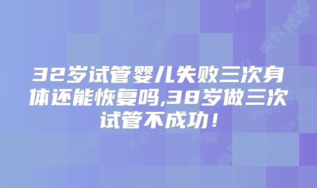 32岁试管婴儿失败三次身体还能恢复吗,38岁做三次试管不成功!