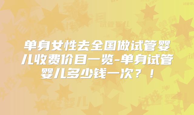 单身女性去全国做试管婴儿收费价目一览-单身试管婴儿多少钱一次?!
