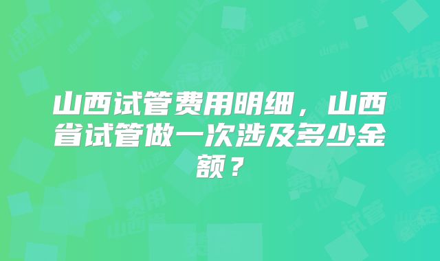 山西试管费用明细,山西省试管做一次涉及多少金额?