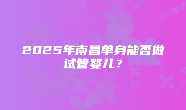 2025年南昌单身能否做试管婴儿？