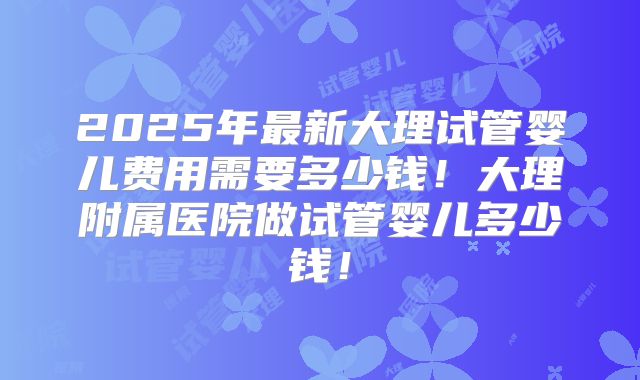 2025年最新大理试管婴儿费用需要多少钱!大理附属医院做试管婴儿多少钱!