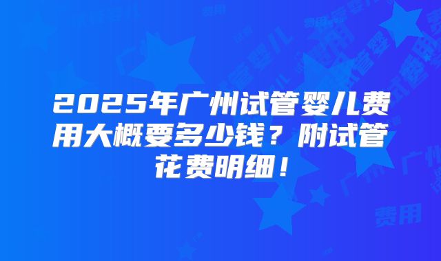 2025年广州试管婴儿费用大概要多少钱？附试管花费明细！