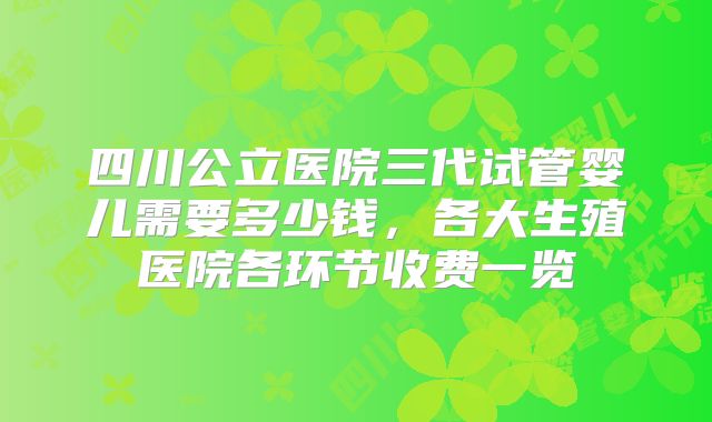四川公立医院三代试管婴儿需要多少钱,各大生殖医院各环节收费一览