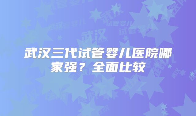 武汉三代试管婴儿医院哪家强？全面比较