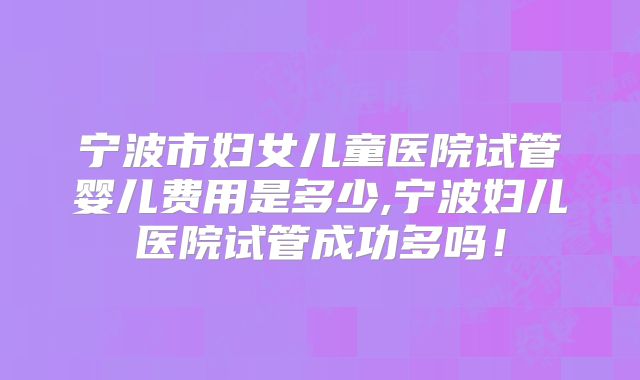 宁波市妇女儿童医院试管婴儿费用是多少,宁波妇儿医院试管成功多吗！
