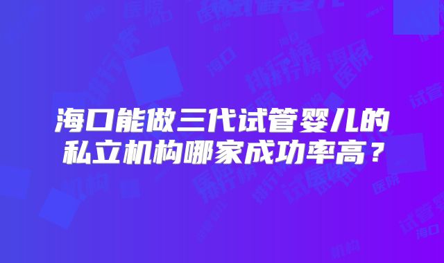 海口能做三代试管婴儿的私立机构哪家成功率高？