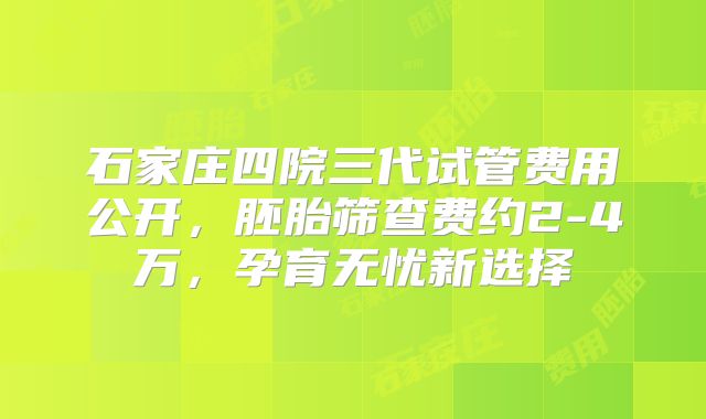 石家庄四院三代试管费用公开，胚胎筛查费约2-4万，孕育无忧新选择