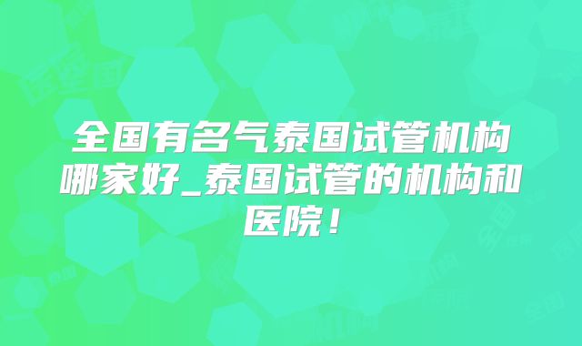 全国有名气泰国试管机构哪家好_泰国试管的机构和医院!
