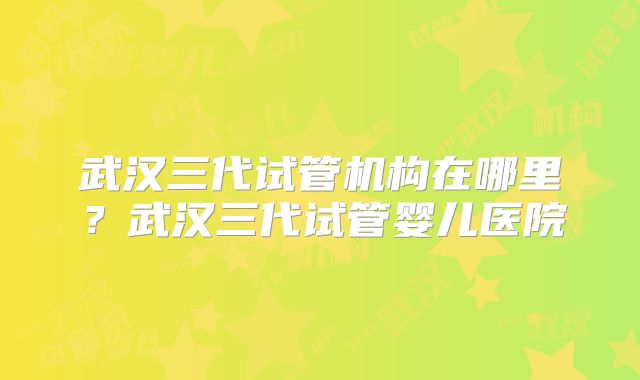 武汉三代试管机构在哪里？武汉三代试管婴儿医院