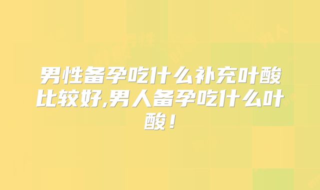 男性备孕吃什么补充叶酸比较好,男人备孕吃什么叶酸！