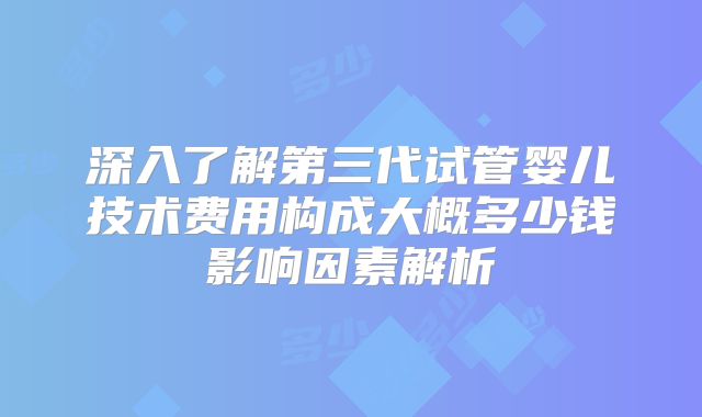 深入了解第三代试管婴儿技术费用构成大概多少钱影响因素解析
