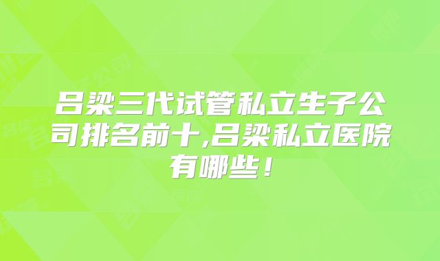吕梁三代试管私立生子公司排名前十,吕梁私立医院有哪些！