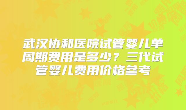 武汉协和医院试管婴儿单周期费用是多少?三代试管婴儿费用价格参考