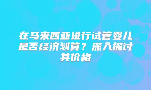 在马来西亚进行试管婴儿是否经济划算?深入探讨其价格