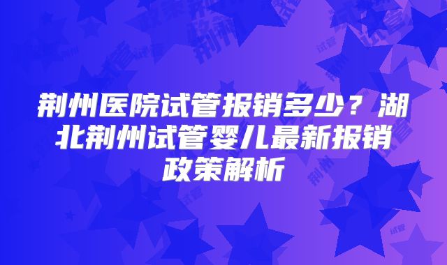 荆州医院试管报销多少？湖北荆州试管婴儿最新报销政策解析