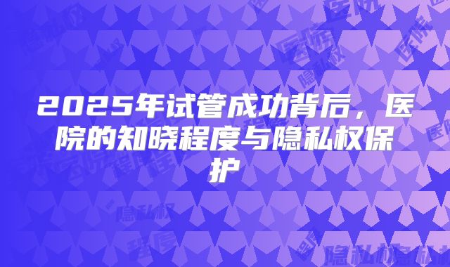 2025年试管成功背后,医院的知晓程度与隐私权保护