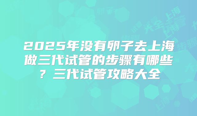 2025年没有卵子去上海做三代试管的步骤有哪些?三代试管攻略大全