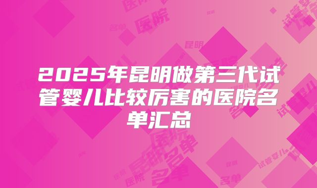 2025年昆明做第三代试管婴儿比较厉害的医院名单汇总